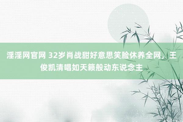 淫淫网官网 32岁肖战甜好意思笑脸休养全网，王俊凯清唱如天籁般动东说念主