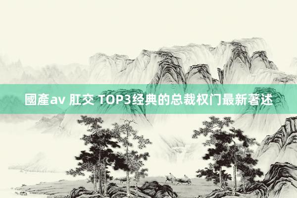 國產av 肛交 TOP3经典的总裁权门最新著述