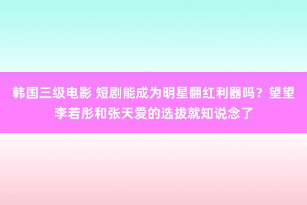 韩国三级电影 短剧能成为明星翻红利器吗？望望李若彤和张天爱的选拔就知说念了