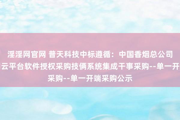 淫淫网官网 普天科技中标遵循：中国香烟总公司贵州省公司云平台软件授权采购技俩系统集成干事采购--单一开端采购公示