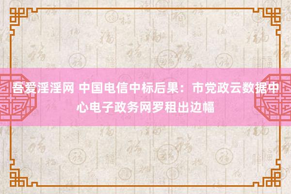 吾爱淫淫网 中国电信中标后果：市党政云数据中心电子政务网罗租出边幅