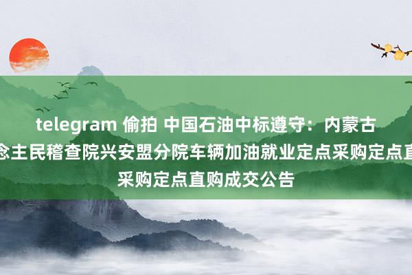 telegram 偷拍 中国石油中标遵守：内蒙古自治区东说念主民稽查院兴安盟分院车辆加油就业定点采购定点直购成交公告