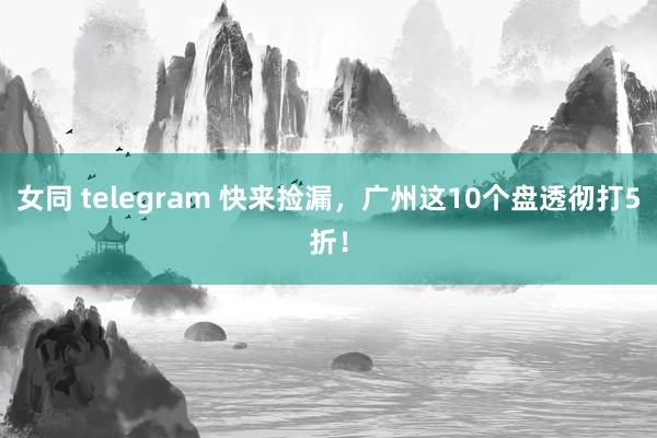 女同 telegram 快来捡漏，广州这10个盘透彻打5折！