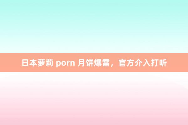 日本萝莉 porn 月饼爆雷，官方介入打听