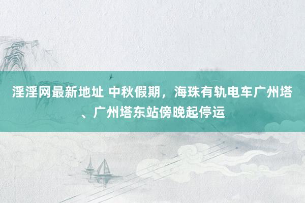 淫淫网最新地址 中秋假期，海珠有轨电车广州塔、广州塔东站傍晚起停运