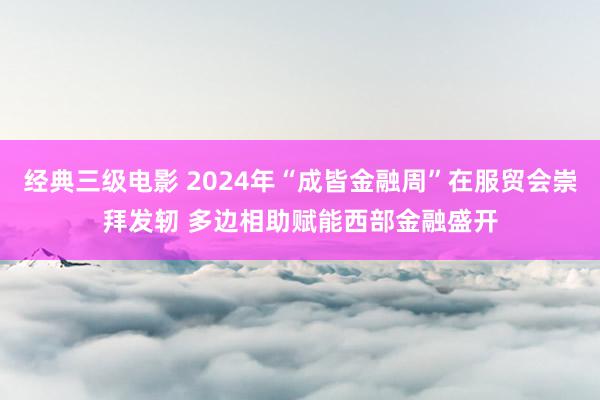 经典三级电影 2024年“成皆金融周”在服贸会崇拜发轫 多边相助赋能西部金融盛开