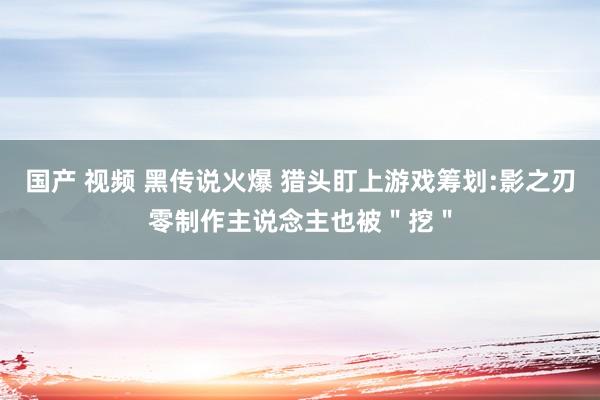 国产 视频 黑传说火爆 猎头盯上游戏筹划:影之刃零制作主说念主也被＂挖＂