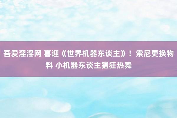 吾爱淫淫网 喜迎《世界机器东谈主》！索尼更换物料 小机器东谈主猖狂热舞