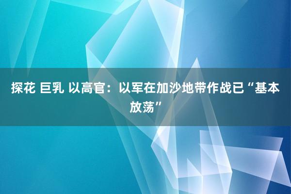 探花 巨乳 以高官：以军在加沙地带作战已“基本放荡”