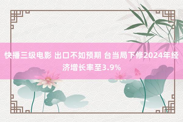 快播三级电影 出口不如预期 台当局下修2024年经济增长率至3.9%