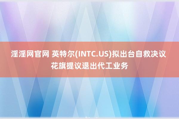 淫淫网官网 英特尔(INTC.US)拟出台自救决议 花旗提议退出代工业务