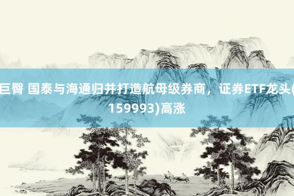 巨臀 国泰与海通归并打造航母级券商，证券ETF龙头(159993)高涨