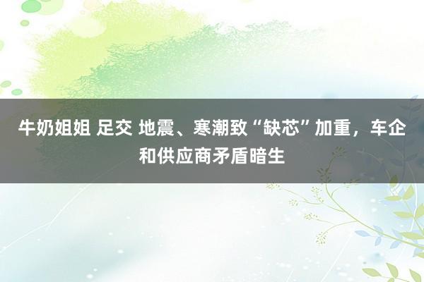 牛奶姐姐 足交 地震、寒潮致“缺芯”加重，车企和供应商矛盾暗生