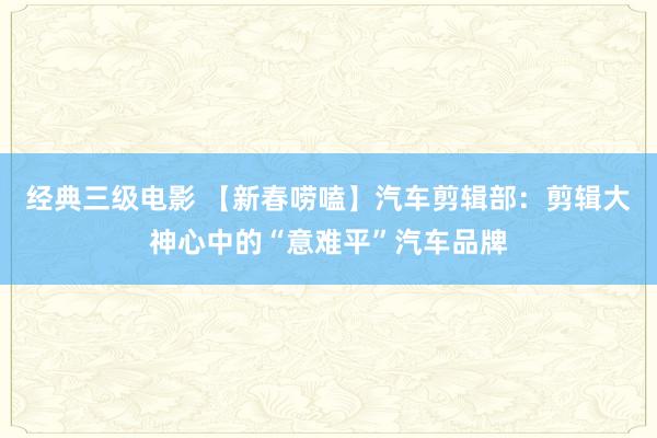 经典三级电影 【新春唠嗑】汽车剪辑部：剪辑大神心中的“意难平”汽车品牌