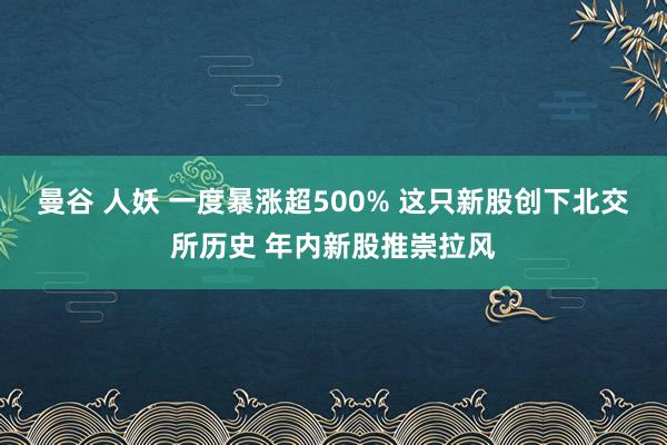 曼谷 人妖 一度暴涨超500% 这只新股创下北交所历史 年内新股推崇拉风