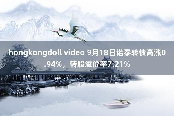 hongkongdoll video 9月18日诺泰转债高涨0.94%，转股溢价率7.21%