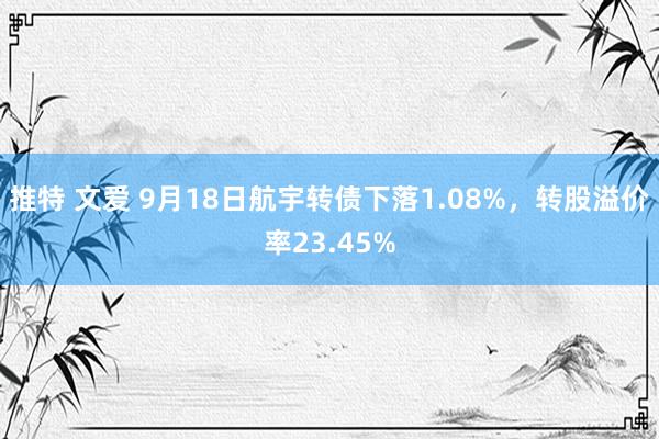 推特 文爱 9月18日航宇转债下落1.08%，转股溢价率23.45%