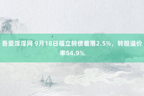 吾爱淫淫网 9月18日福立转债着落2.5%，转股溢价率54.9%