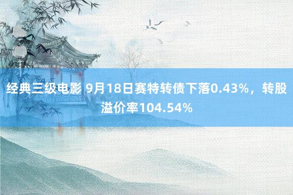 经典三级电影 9月18日赛特转债下落0.43%，转股溢价率104.54%