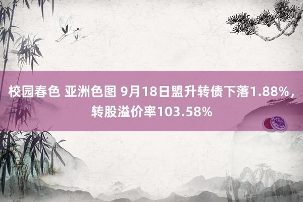 校园春色 亚洲色图 9月18日盟升转债下落1.88%，转股溢价率103.58%