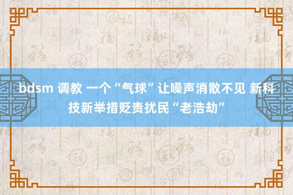 bdsm 调教 一个“气球”让噪声消散不见 新科技新举措贬责扰民“老浩劫”