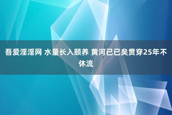 吾爱淫淫网 水量长入颐养 黄河已已矣贯穿25年不休流