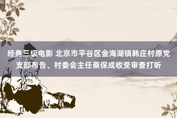 经典三级电影 北京市平谷区金海湖镇韩庄村原党支部布告、村委会主任蔡保成收受审查打听