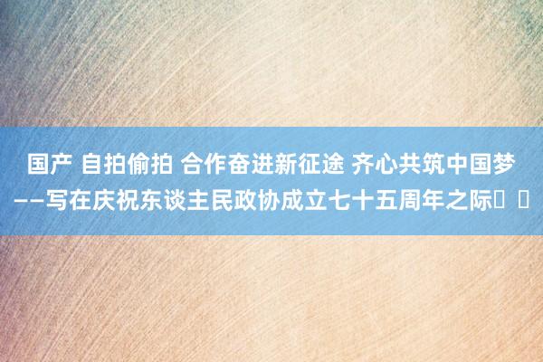 国产 自拍偷拍 合作奋进新征途 齐心共筑中国梦——写在庆祝东谈主民政协成立七十五周年之际‍‍