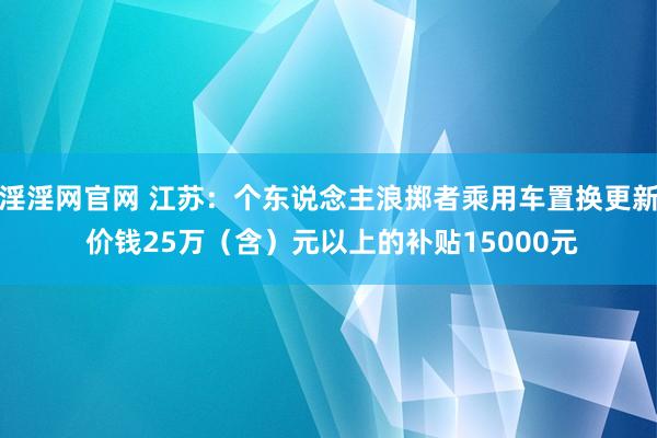 淫淫网官网 江苏：个东说念主浪掷者乘用车置换更新 价钱25万（含）元以上的补贴15000元