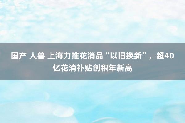 国产 人兽 上海力推花消品“以旧换新”，超40亿花消补贴创积年新高