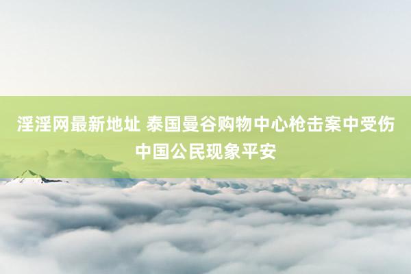 淫淫网最新地址 泰国曼谷购物中心枪击案中受伤中国公民现象平安