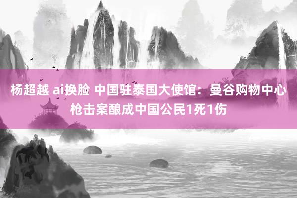 杨超越 ai换脸 中国驻泰国大使馆：曼谷购物中心枪击案酿成中国公民1死1伤