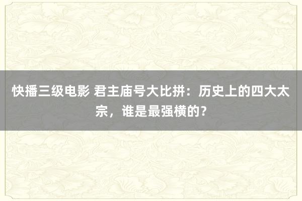 快播三级电影 君主庙号大比拼：历史上的四大太宗，谁是最强横的？