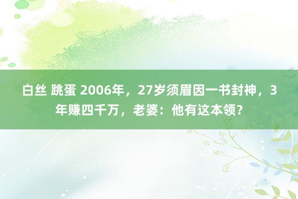 白丝 跳蛋 2006年，27岁须眉因一书封神，3年赚四千万，老婆：他有这本领？