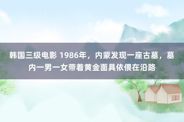 韩国三级电影 1986年，内蒙发现一座古墓，墓内一男一女带着黄金面具依偎在沿路