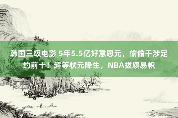 韩国三级电影 5年5.5亿好意思元，偷偷干涉定约前十！超等状元降生，NBA拔旗易帜