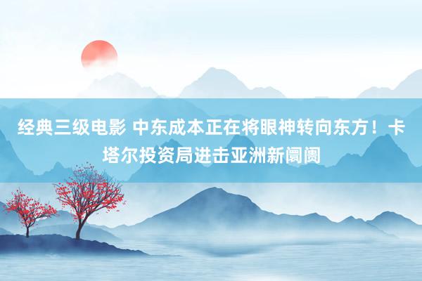 经典三级电影 中东成本正在将眼神转向东方！卡塔尔投资局进击亚洲新阛阓