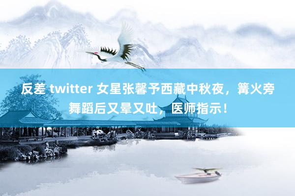 反差 twitter 女星张馨予西藏中秋夜，篝火旁舞蹈后又晕又吐，医师指示！