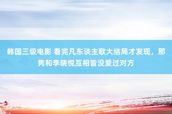 韩国三级电影 看完凡东谈主歌大结局才发现，那隽和李晓悦互相皆没爱过对方