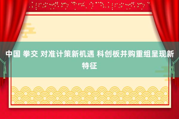 中国 拳交 对准计策新机遇 科创板并购重组呈现新特征