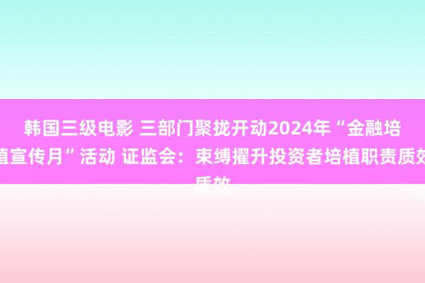 韩国三级电影 三部门聚拢开动2024年“金融培植宣传月”活动 证监会：束缚擢升投资者培植职责质效