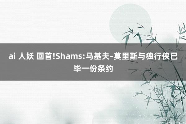 ai 人妖 回首!Shams:马基夫-莫里斯与独行侠已毕一份条约