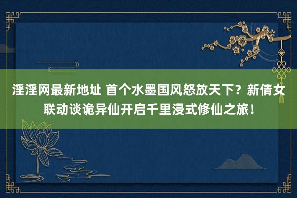 淫淫网最新地址 首个水墨国风怒放天下？新倩女联动谈诡异仙开启千里浸式修仙之旅！