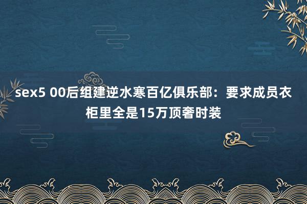 sex5 00后组建逆水寒百亿俱乐部：要求成员衣柜里全是15万顶奢时装