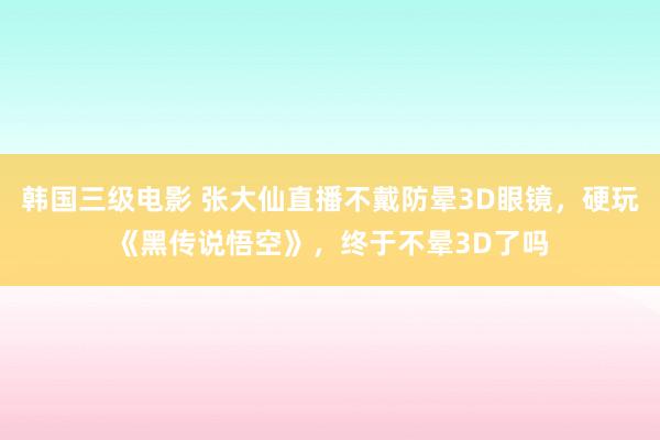 韩国三级电影 张大仙直播不戴防晕3D眼镜，硬玩《黑传说悟空》，终于不晕3D了吗