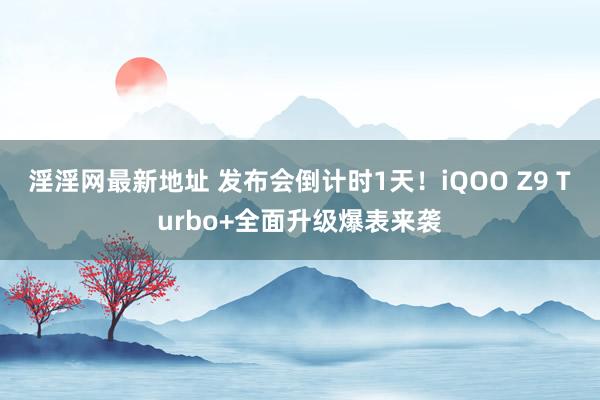 淫淫网最新地址 发布会倒计时1天！iQOO Z9 Turbo+全面升级爆表来袭