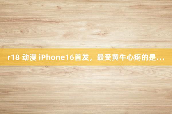 r18 动漫 iPhone16首发，最受黄牛心疼的是…