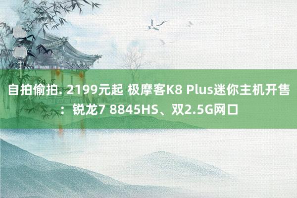 自拍偷拍. 2199元起 极摩客K8 Plus迷你主机开售：锐龙7 8845HS、双2.5G网口