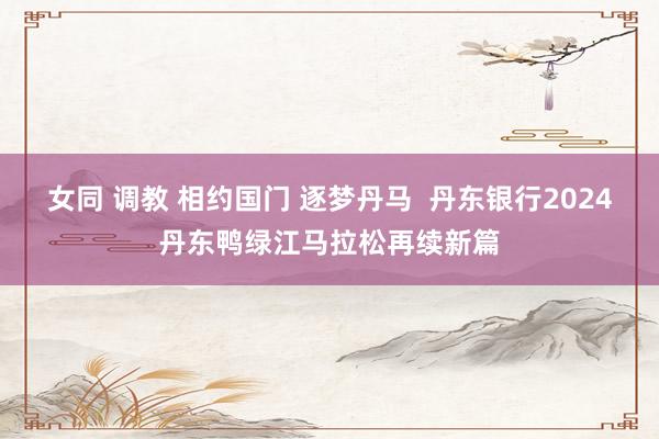 女同 调教 相约国门 逐梦丹马  丹东银行2024丹东鸭绿江马拉松再续新篇