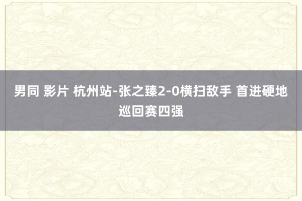 男同 影片 杭州站-张之臻2-0横扫敌手 首进硬地巡回赛四强